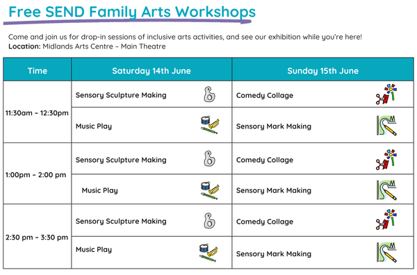 Sensory Sculpture | Sat 14 Jun - 11.30am - 12.30pm | 1 - 2pm | 2.30 - 3.30pm Accessible, play-based and relaxed exploration of 3D and 2D sensory materials for people of any age and ability, with a focus on creating a character. Music Play | Sat 14 Jun - 11.30am - 12.30pm | 1 - 2pm | 2.30 - 3.30pm Accessible, play-based and relaxed exploration of music and sound making with a variety of instruments for people of any age and ability. Comedy Collage | Sun 15 Jun - 11.30am - 12.30pm | 1 - 2pm | 2.30 - 3.30pm Accessible, play-based and relaxed exploration of found imagery for people of any age and ability, with a focus on humour and fun. Sensory Mark Making | Sun 15 Jun - 11.30am - 12.30pm | 1 - 2pm | 2.30 - 3.30pm Accessible, play-based and relaxed exploration of mark making with a range of materials, with a focus on painting and printmaking.